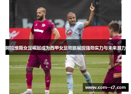 阿拉维斯女足崛起成为西甲女足劲旅展现强劲实力与未来潜力