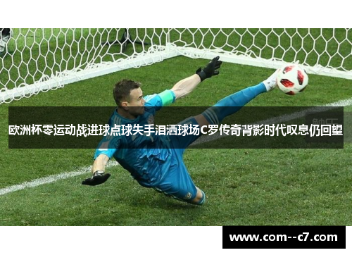 欧洲杯零运动战进球点球失手泪洒球场C罗传奇背影时代叹息仍回望